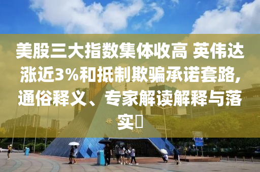 美股三大指數(shù)集體收高 英偉達漲近3%和抵制欺騙承諾套路,通俗釋義、專家解讀解釋與落實?