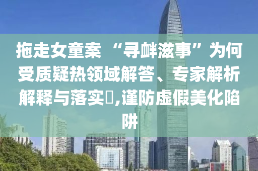 拖走女童案 “尋釁滋事”為何受質(zhì)疑熱領(lǐng)域解答、專家解析解釋與落實(shí)?,謹(jǐn)防虛假美化陷阱