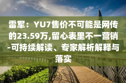 雷軍：YU7售價(jià)不可能是網(wǎng)傳的23.59萬(wàn),留心表里不一營(yíng)銷-可持續(xù)解讀、專家解析解釋與落實(shí)