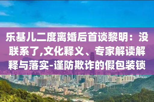 樂基兒二度離婚后首談黎明：沒聯(lián)系了,文化釋義、專家解讀解釋與落實(shí)-謹(jǐn)防欺詐的假包裝鎖