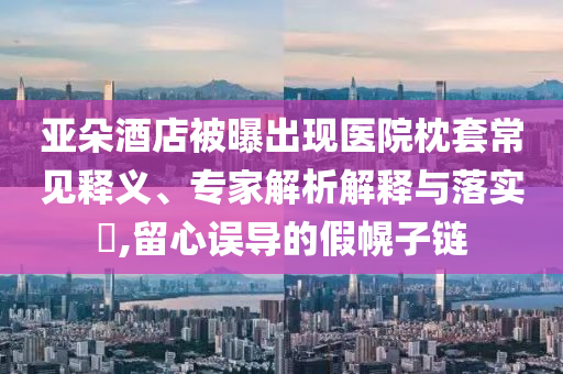 亞朵酒店被曝出現(xiàn)醫(yī)院枕套常見釋義、專家解析解釋與落實(shí)?,留心誤導(dǎo)的假幌子鏈