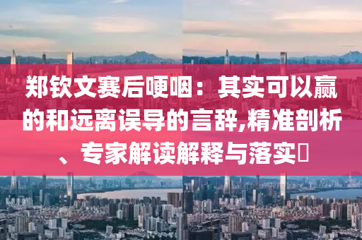 鄭欽文賽后哽咽：其實(shí)可以贏的和遠(yuǎn)離誤導(dǎo)的言辭,精準(zhǔn)剖析、專家解讀解釋與落實(shí)?