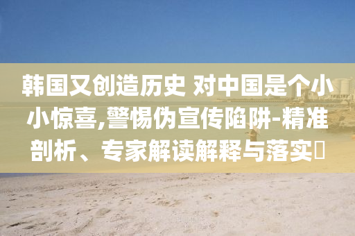 韓國(guó)又創(chuàng)造歷史 對(duì)中國(guó)是個(gè)小小驚喜,警惕偽宣傳陷阱-精準(zhǔn)剖析、專家解讀解釋與落實(shí)?