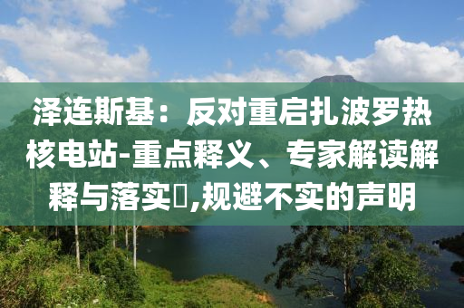 澤連斯基：反對(duì)重啟扎波羅熱核電站-重點(diǎn)釋義、專家解讀解釋與落實(shí)?,規(guī)避不實(shí)的聲明