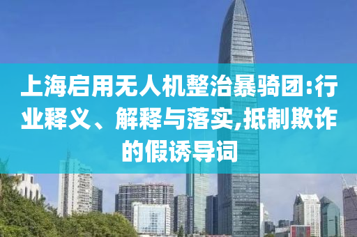 上海啟用無人機(jī)整治暴騎團(tuán):行業(yè)釋義、解釋與落實(shí),抵制欺詐的假誘導(dǎo)詞