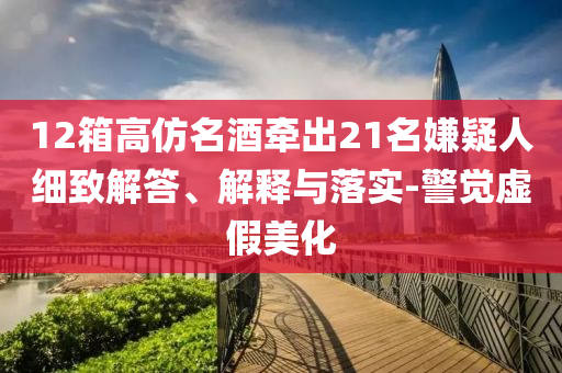12箱高仿名酒牽出21名嫌疑人細致解答、解釋與落實-警覺虛假美化