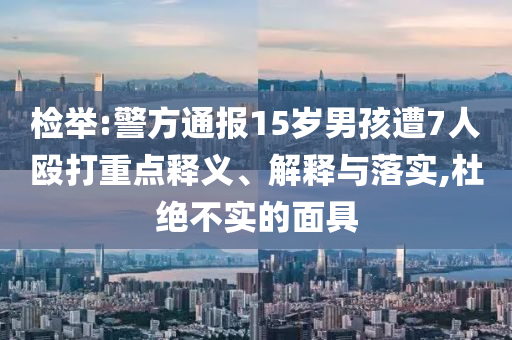 檢舉:警方通報15歲男孩遭7人毆打重點(diǎn)釋義、解釋與落實(shí),杜絕不實(shí)的面具