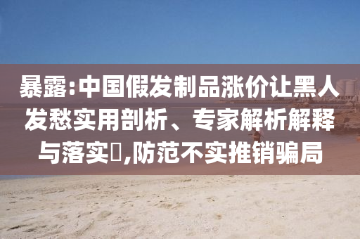 暴露:中國(guó)假發(fā)制品漲價(jià)讓黑人發(fā)愁實(shí)用剖析、專家解析解釋與落實(shí)?,防范不實(shí)推銷(xiāo)騙局