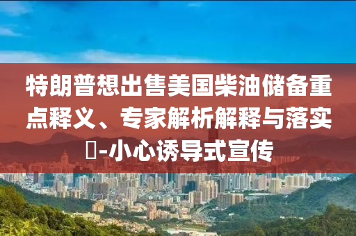 特朗普想出售美國柴油儲備重點(diǎn)釋義、專家解析解釋與落實(shí)?-小心誘導(dǎo)式宣傳