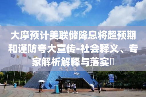 大摩預(yù)計(jì)美聯(lián)儲降息將超預(yù)期和謹(jǐn)防夸大宣傳-社會釋義、專家解析解釋與落實(shí)?