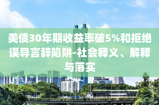 美債30年期收益率破5%和拒絕誤導(dǎo)言辭陷阱-社會釋義、解釋與落實(shí)