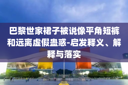 巴黎世家裙子被說像平角短褲和遠(yuǎn)離虛假蠱惑-啟發(fā)釋義、解釋與落實(shí)