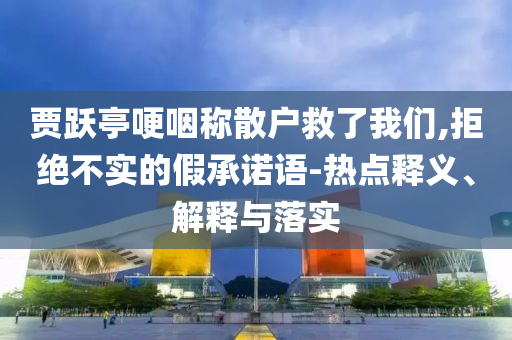 賈躍亭哽咽稱散戶救了我們,拒絕不實的假承諾語-熱點釋義、解釋與落實