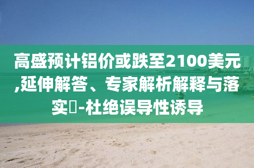高盛預(yù)計(jì)鋁價(jià)或跌至2100美元,延伸解答、專家解析解釋與落實(shí)?-杜絕誤導(dǎo)性誘導(dǎo)