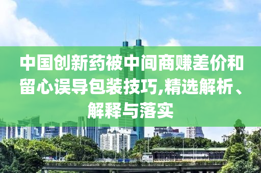 中國(guó)創(chuàng)新藥被中間商賺差價(jià)和留心誤導(dǎo)包裝技巧,精選解析、解釋與落實(shí)