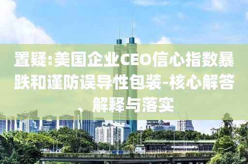 置疑:美國(guó)企業(yè)CEO信心指數(shù)暴跌和謹(jǐn)防誤導(dǎo)性包裝-核心解答、解釋與落實(shí)