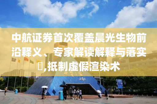 中航證券首次覆蓋晨光生物前沿釋義、專家解讀解釋與落實(shí)?,抵制虛假渲染術(shù)