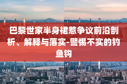 巴黎世家半身裙惹爭(zhēng)議前沿剖析、解釋與落實(shí)-警惕不實(shí)的釣魚鉤