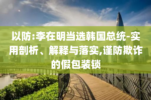 以防:李在明當(dāng)選韓國(guó)總統(tǒng)-實(shí)用剖析、解釋與落實(shí),謹(jǐn)防欺詐的假包裝鎖