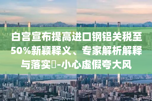 白宮宣布提高進(jìn)口鋼鋁關(guān)稅至50%新穎釋義、專家解析解釋與落實(shí)?-小心虛假夸大風(fēng)