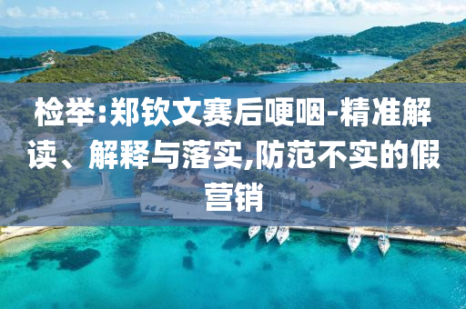 檢舉:鄭欽文賽后哽咽-精準(zhǔn)解讀、解釋與落實(shí),防范不實(shí)的假營銷
