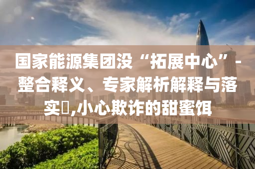 國家能源集團沒“拓展中心”-整合釋義、專家解析解釋與落實?,小心欺詐的甜蜜餌