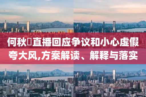 何秋亊直播回應(yīng)爭議和小心虛假夸大風(fēng),方案解讀、解釋與落實