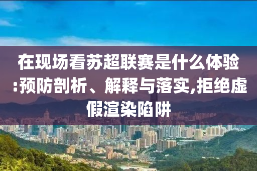 在現(xiàn)場(chǎng)看蘇超聯(lián)賽是什么體驗(yàn):預(yù)防剖析、解釋與落實(shí),拒絕虛假渲染陷阱
