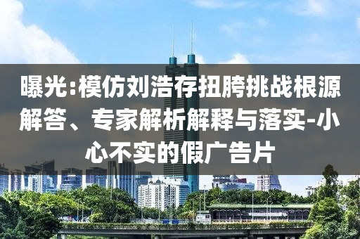 曝光:模仿劉浩存扭胯挑戰(zhàn)根源解答、專家解析解釋與落實(shí)-小心不實(shí)的假廣告片
