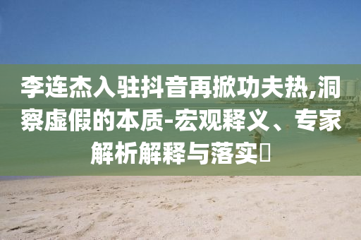 李連杰入駐抖音再掀功夫熱,洞察虛假的本質(zhì)-宏觀釋義、專家解析解釋與落實(shí)?