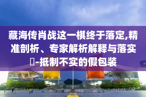 藏海傳肖戰(zhàn)這一棋終于落定,精準(zhǔn)剖析、專家解析解釋與落實(shí)?-抵制不實(shí)的假包裝