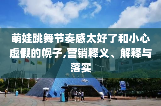 萌娃跳舞節(jié)奏感太好了和小心虛假的幌子,營銷釋義、解釋與落實(shí)