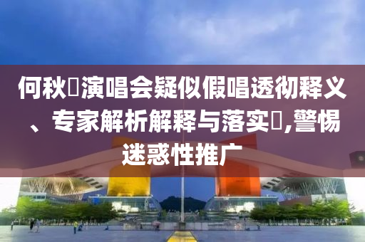 何秋亊演唱會疑似假唱透徹釋義、專家解析解釋與落實(shí)?,警惕迷惑性推廣