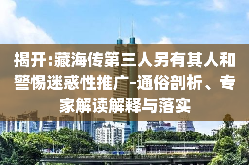 揭開:藏海傳第三人另有其人和警惕迷惑性推廣-通俗剖析、專家解讀解釋與落實(shí)