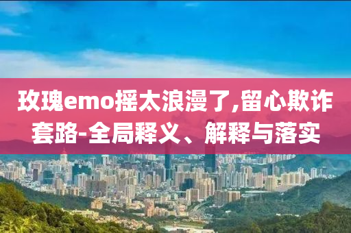 玫瑰e(cuò)mo搖太浪漫了,留心欺詐套路-全局釋義、解釋與落實(shí)