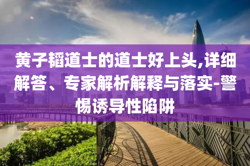 黃子韜道士的道士好上頭,詳細(xì)解答、專家解析解釋與落實(shí)-警惕誘導(dǎo)性陷阱