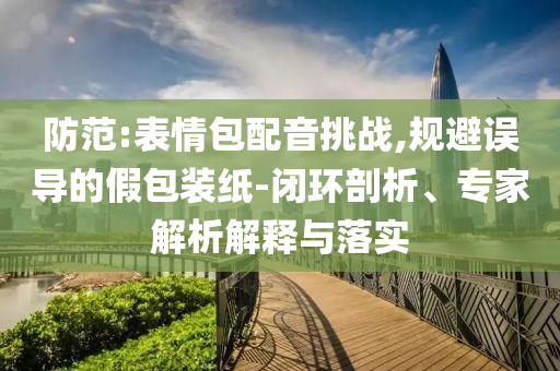 防范:表情包配音挑戰(zhàn),規(guī)避誤導(dǎo)的假包裝紙-閉環(huán)剖析、專家解析解釋與落實(shí)