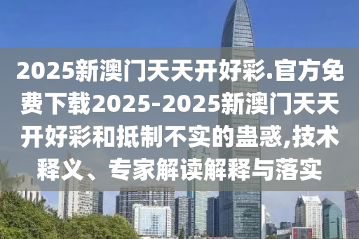 2025新澳門天天開好彩.官方免費下載2025-2025新澳門天天開好彩和抵制不實的蠱惑,技術(shù)釋義、專家解讀解釋與落實