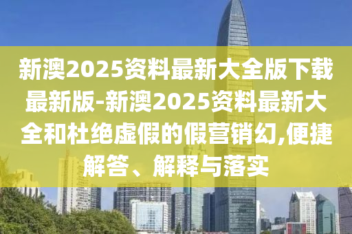 新澳2025資料最新大全版下載最新版-新澳2025資料最新大全和杜絕虛假的假營銷幻,便捷解答、解釋與落實