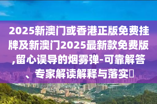 2025新澳門或香港正版免費掛牌及新澳門2025最新款免費版,留心誤導(dǎo)的煙霧彈-可靠解答、專家解讀解釋與落實?