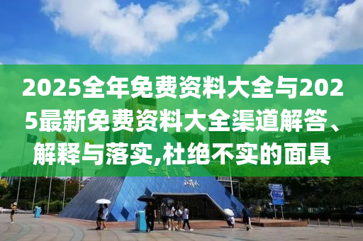 2025全年免費(fèi)資料大全與2025最新免費(fèi)資料大全渠道解答、解釋與落實(shí),杜絕不實(shí)的面具