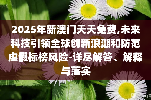 2025年新澳門天天免費,未來科技引領全球創(chuàng)新浪潮和防范虛假標榜風險-詳盡解答、解釋與落實