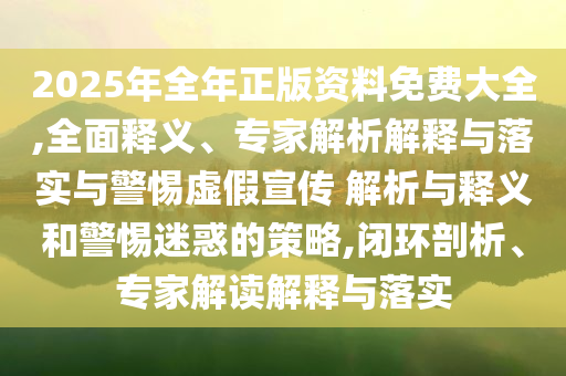 2025年全年正版資料免費(fèi)大全,全面釋義、專家解析解釋與落實(shí)與警惕虛假宣傳 解析與釋義和警惕迷惑的策略,閉環(huán)剖析、專家解讀解釋與落實(shí)