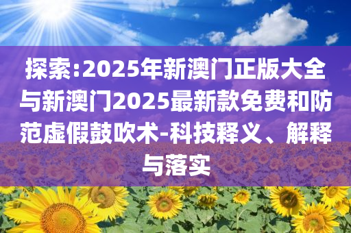 探索:2025年新澳門正版大全與新澳門2025最新款免費(fèi)和防范虛假鼓吹術(shù)-科技釋義、解釋與落實(shí)