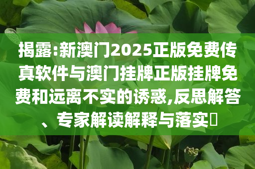 揭露:新澳門2025正版免費(fèi)傳真軟件與澳門掛牌正版掛牌免費(fèi)和遠(yuǎn)離不實(shí)的誘惑,反思解答、專家解讀解釋與落實(shí)?