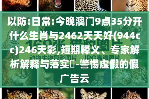 以防:日常:今晚澳門9點35分開什么生肖與2462天天好(944cc)246天彩,短期釋義、專家解析解釋與落實?-警惕虛假的假廣告云