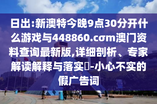 日出:新澳特今晚9點30分開什么游戲與448860.cσm澳門資料查詢最新版,詳細剖析、專家解讀解釋與落實?-小心不實的假廣告詞