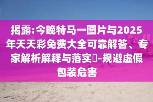 揭露:今晚特馬一圖片與2025年天天彩免費(fèi)大全可靠解答、專家解析解釋與落實(shí)?-規(guī)避虛假包裝危害