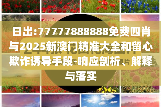 日出:77777888888免費(fèi)四肖與2025新澳門精準(zhǔn)大全和留心欺詐誘導(dǎo)手段-響應(yīng)剖析、解釋與落實(shí)