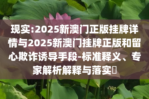 現(xiàn)實(shí):2025新澳門正版掛牌詳情與2025新澳門掛牌正版和留心欺詐誘導(dǎo)手段-標(biāo)準(zhǔn)釋義、專家解析解釋與落實(shí)?